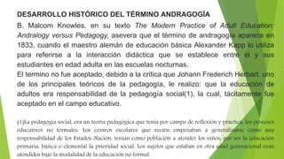 DESARROLLO HISTÓRICO DEL TÉRMINO ANDRAGOGÍA
B. Malcom Knowles, en su texto The Modern Practice of Adult Education:
Andralogy versus Pedagogy, asevera que el término de andragogía aparece en
1833, cuando el maestro alemán de educación básica Alexander Kapp lo utiliza
para referirse a la interacción didáctica que se establece entre él y sus
estudiantes en edad adulta en las escuelas nocturnas.
El termino no fue aceptado, debido a la critica que Johann Frederich Herbart, uno
de los principales teóricos de la pedagogía, le realizo: que la educación de
adultos era responsabilidad de la pedagogía social(1), la cual, tácitamente fue
aceptado en el campo educativo.
(1)La pedagogía social, era un teoría pedagógica que tenia por campo de reflexión y practica, los procesos
educativos no formales. Los centros escolares que recién empezaban a generalizarse como una
responsabilidad de los Estados-Nación, tenían como población a atender los niños, por ser la educación
primaria, básica o elemental la prioridad social. Los sujetos que estaban en otra edad generacional eran
atendidos bajo la modalidad de la educación no formal.
 