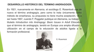 DESARROLLO HISTÓRICO DEL TÉRMINO ANDRAGOGÍA
En 1921, nuevamente en Alemania, el sociólogo E. Rosentock usa de
nuevo el término andragogía, pero como lo trata únicamente como
método de enseñanza, su propuesta no tiene mucha aceptación. Va a
ser hasta 1957, cuando F. Poggeler publique en Alemania, su trabajo
titulado Introduction into Andragogy: Basic Issues in Adult Education
que el término de andragogía, tendrá en Europa una amplia difusión y
utilización en el campo de la educación de adultos ligada a la
formación profesional.
E. Rosentock
 