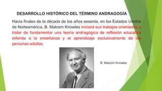 DESARROLLO HISTÓRICO DEL TÉRMINO ANDRAGOGÍA
Hacia finales de la década de los años sesenta, en los Estados Unidos
de Norteamérica, B. Malcom Knowles iniciará sus trabajos orientados a
tratar de fundamentar una teoría andragógica de reflexión educativa
referida a la enseñanza y el aprendizaje exclusivamente de las
personas adultas.
B. Malcom Knowles
 