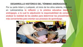DESARROLLO HISTÓRICO DEL TÉRMINO ANDRAGOGÍA
Por su parte Adam y Ludojoski, al inicio de los años setenta, impulsan
en Latinoamérica la reflexión y la práctica educativa desde la
andragogía, a la cual le adjudicarán la responsabilidad de conocer y
analizar la realidad de los adultos para determinar los procedimientos
más convenientes para orientar sus procesos de aprendizaje.
 