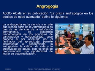 Adolfo Alcalá en su publicación "La praxis andragógica en los
adultos de edad avanzada“ define lo siguiente:
La andragogía es la ciencia y el arte
que siendo parte de la Antropología es
una de las ciencias de la educación
permanente, se desarrolla
fundamentada en los principios de
participación y horizontalidad, cuyo
proceso al ser orientado por el
facilitador del aprendizaje, permite
incrementar el pensamiento, la
autogestión, la calidad de vida y la
creatividad del adulto, con los fines de
proporcionarle una oportunidad de
lograr su autorrealización.
 