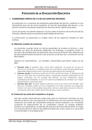 DOCENTES NAVALES
OM1 Pda. Ruddy ALVAREZ Somoza
PATOLOGÍA DE LA EVALUACIÓN EDUCATIVA
 COMENTARIO CRITICO DE C/U DE LOS ASPECTOS TRATADOS
la evaluación es un proceso de enseñanza-aprendizaje del alumno; además es una
herramienta que nos da como resultado, el nivel de aprendizaje del alumno, y nos
permite valorar los resultados obtenidos en términos de los objetos propuestos.
Como docentes nos permite elaborar un juicio sobre el alcance de la eficacia de los
métodos utilizados para la enseñanza-aprendizaje del alumno.
A continuación se presentará un análisis crítico de los aspectos tratados en este
módulo:
a) Diferentes modelos de exámenes
Los docentes pueden tener sus formas personales de evaluar al alumno, y esos
también son tipos de exámenes diferentes. Sin embargo, sí podemos hacer un
recuento de aquellos tipos de exámenes más comunes. Entre los más utilizados por
los educadores estaría el examen oral, el escrito, el de tipo test, y el examen con el
libro abierto.
Veamos sus características , sus ventajas y desventajas que tienen cada uno de
ellos:
 Examen oral. El examen oral, como bien sabemos, es aquel en el que el
alumno se enfrenta a un diálogo oral con el profesor, quien podrá pedirle que
desarrolle determinado tema o podrá hacerle preguntas al respecto.
 Examen escrito. El examen escrito es el más común de todos. A diferencia del
oral, en este tipo de control las ideas y respuestas quedan plasmadas en el
papel, contando con la ventaja del tiempo, ya que tendremos mayor
cantidad para finalizarlo, lo que nos dará la posibilidad de analizar con mayor
detenimiento cada respuesta.
 Examen tipo test. Aunque algunos piensan que es el modo más sencillo, este
tipo de controles suelen ser muy engañosos. En estas pruebas las preguntas
vienen con dos o más posibles respuestas, de las cuales sólo una es la correcta,
aunque las otras dos suelen estar hechas para crear confusión.
b) Evaluación por parte del compañero o el grupo
Este tipo resulta especialmente adecuado para la evaluación formativa ya que
permite al alumno ser consciente de sus limitaciones de una manera informal. La
corrección por parte de compañeros produce menos ansiedad y en numerosas
ocasiones las explicaciones de un compañero usando sus propias palabras
resultan muy aclaradoras. Un ejemplo de este tipo de tarea sería enseñar un mapa
a uno de los alumnos, éste ha de explicar la dirección a otro, quien a su vez le dirá
si ha entendido o no la explicación.
 