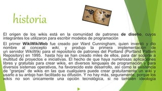 historia
El origen de los wikis está en la comunidad de patrones de diseño, cuyos
integrantes los utilizaron para escribir modelos de programación
El primer WikiWikiWeb fue creado por Ward Cunningham, quien inventó y dio
nombre al concepto wiki, y produjo la primera implementación de
un servidor WikiWiki para el repositorio de patrones del Portland (Portland Pattern
Repository) en 1995. hasta hoy se han creado miles de ellos, para dar soporte a
multitud de proyectos e iniciativas. El hecho de que haya numerosas aplicaciones
libres y gratuitas para crear wikis, en diversos lenguajes de programación y para
diversos sistemas operativos, ha favorecido este desarrollo, así como la existencia
de “granjas” de wikis en las que cualquiera puede crear gratuitamente un wiki y
usarlo a su antojo han facilitado su difusión. Y no hay más, seguramente, porque los
wikis no son únicamente una opción tecnológica, si no también ideología

 
