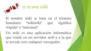 Que es una wiki
El nombre wiki se basa en el término
hawaiano “wikiwiki” que significa
“rápido” o “informal”.
Un wiki es una aplicación informática
que reside en un servidor web y a la que
se accede con cualquier navegador.
 