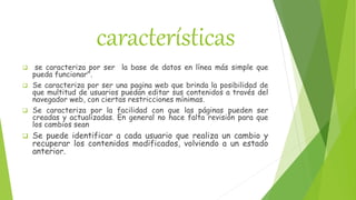 características
 se caracteriza por ser la base de datos en línea más simple que
pueda funcionar".
 Se caracteriza por ser una pagina web que brinda la posibilidad de
que multitud de usuarios puedan editar sus contenidos a través del
navegador web, con ciertas restricciones mínimas.
 Se caracteriza por la facilidad con que las páginas pueden ser
creadas y actualizadas. En general no hace falta revisión para que
los cambios sean
 Se puede identificar a cada usuario que realiza un cambio y
recuperar los contenidos modificados, volviendo a un estado
anterior.
 