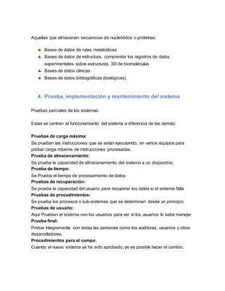 Aquellas que almacenan secuencias de nucleótidos o proteínas.
Bases de datos de rutas metabólicas
Bases de datos de estructura, comprende los registros de datos
experimentales sobre estructuras 3D de biomoléculas
Bases de datos clínicas
Bases de datos bibliográficas (biológicas)
4. Prueba, implementación y mantenimiento del sistema
Pruebas parciales de los sistemas
Estas se centran al funcionamiento del sistema a diferencia de las demás:
Pruebas de carga máxima:
Se prueban las instrucciones que se están ejecutando, en varios equipos para
probar carga máxima de instrucciones procesadas.
Prueba de almacenamiento:
Se prueba la capacidad de almacenamiento del sistema a un dispositivo.
Prueba de tiempo:
Se Prueba el tiempo de procesamiento de datos
Pruebas de recuperación:
Se prueba la capacidad del usuario para recuperar los datos si el sistema falla
Pruebas de procedimientos:
Se prueba los procesos o sub-sistemas que se determinan desde un principio.
Pruebas de usuario:
Aquí Prueban el sistema con los usuarios para ver si los usuarios lo sabe manejar
Prueba final:
Probar íntegramente con todas las personas como los auditores, usuarios y otros
desarrolladores.
Procedimientos para el campo.
Cuando el nuevo sistema ya ha sido aprobado, ya es posible hacer el cambio,
 