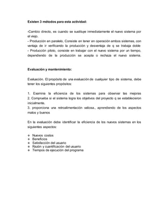 Existen 3 métodos para esta actividad:
-Cambio directo, es cuando se sustituye inmediatamente el nuevo sistema por
el viejo.
- Producción en paralelo, Consiste en tener en operación ambos sistemas, con
ventaja de ir verificando la producción y desventaja de q se trabaja doble
- Producción piloto, consiste en trabajar con el nuevo sistema por un tiempo,
dependiendo de la producción se acepta o rechaza el nuevo sistema.
Evaluación y mantenimiento:
Evaluación. El propósito de una evaluación de cualquier tipo de sistema, debe
tener los siguientes propósitos:
1. Examina la eficiencia de los sistemas para observar las mejoras
2. Comprueba si el sistema logra los objetivos del proyecto q se establecieron
inicialmente.
3. proporciona una retroalimentación valiosa., aprendiendo de los aspectos
malos y buenos
En la evaluación debe identificar la eficiencia de los nuevos sistemas en los
siguientes aspectos:
 Nuevos costos
 Beneficios
 Satisfacción del usuario
 Razón y cuantificación del usuario
 Tiempos de ejecución del programa
 