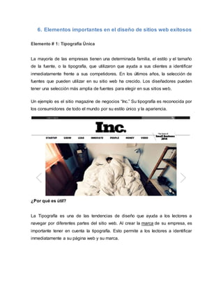 6. Elementos importantes en el diseño de sitios web exitosos
Elemento # 1: Tipografía Única
La mayoría de las empresas tienen una determinada familia, el estilo y el tamaño
de la fuente, o la tipografía, que utilizaron que ayuda a sus clientes a identificar
inmediatamente frente a sus competidores. En los últimos años, la selección de
fuentes que pueden utilizar en su sitio web ha crecido. Los diseñadores pueden
tener una selección más amplia de fuentes para elegir en sus sitios web.
Un ejemplo es el sitio magazine de negocios “Inc.” Su tipografía es reconocida por
los consumidores de todo el mundo por su estilo único y la apariencia.
¿Por qué es útil?
La Tipografía es una de las tendencias de diseño que ayuda a los lectores a
navegar por diferentes partes del sitio web. Al crear la marca de su empresa, es
importante tener en cuenta la tipografía. Esto permite a los lectores a identificar
inmediatamente a su página web y su marca.
 