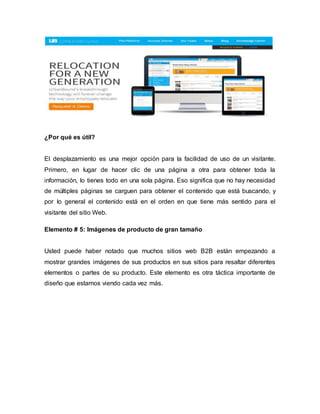 ¿Por qué es útil?
El desplazamiento es una mejor opción para la facilidad de uso de un visitante.
Primero, en lugar de hacer clic de una página a otra para obtener toda la
información, lo tienes todo en una sola página. Eso significa que no hay necesidad
de múltiples páginas se carguen para obtener el contenido que está buscando, y
por lo general el contenido está en el orden en que tiene más sentido para el
visitante del sitio Web.
Elemento # 5: Imágenes de producto de gran tamaño
Usted puede haber notado que muchos sitios web B2B están empezando a
mostrar grandes imágenes de sus productos en sus sitios para resaltar diferentes
elementos o partes de su producto. Este elemento es otra táctica importante de
diseño que estamos viendo cada vez más.
 