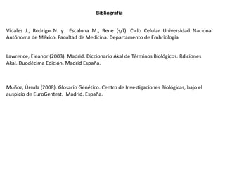 Lawrence, Eleanor (2003). Madrid. Diccionario Akal de Términos Biológicos. Rdiciones
Akal. Duodécima Edición. Madrid España.
Bibliografía
Muñoz, Úrsula (2008). Glosario Genético. Centro de Investigaciones Biológicas, bajo el
auspicio de EuroGentest. Madrid. España.
Vidales J., Rodrigo N. y Escalona M., Rene (s/f). Ciclo Celular Universidad Nacional
Autónoma de México. Facultad de Medicina. Departamento de Embriología
 