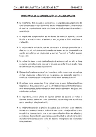 OM1 ABA MALPARTIDA CARDENAS ROY 00066229
1
IMPORTANCIA DE SU CONSIDERACIÓN EN LA LABOR DOCENTE
 La importancia de la evaluación radica en que es un proceso de juzgamiento del
valor o la cantidad de algo por medio de una cuidadosa medida, considerando
el nivel de preparación de cada estudiante, se da el proceso de enseñanza-
aprendizaje.
 Es importante porque evaluar es una forma de estimular, apreciar, calcular.
Donde el educador como el educando ven juzgadas su labor mediante la
evaluación.
 Es importante la evaluación, que en las escuelas el enfoque primordial de la
clase es concluir en la evaluación que es la que les va a arrojar los resultados de
cuanto aprendieron sus estudiantes, y que tan “buenos” o “malos” pueden
llegar a ser.
 La evaluación ahora es vista desde el punto de vista procesal, no solo se tiene
en cuenta un resultado sino observar el proceso que se ha llevado a cabo hasta
la culminación del proceso cognoscitivo.
 El docente ahora tiene un papel más importante en los procesos de aprendizaje
de los estudiantes y claramente en los procesos de desarrollo cognitivo y
destrezas académicas que se vayan creando a través de la escolaridad.
 El profesor toma una postura firme y clara frente al papel de la evaluación en
los procesos de sus estudiantes, y en la actividad comodocente frente a los que
ellos deben conocer, considerando que ahora existe los medios de ayuda para
estudiante - profesor.
 Es importante, porque ahora en algunos Centros de estudio se evalúa al
docente; estando en muchos casos, proyectado a superarse y estar actualizado
con la tecnología y la globalización.
 Es importante conocer el proceso evaluativo que en muchos casos está lleno
de desconocimientos, barreras u obstáculos en cuanto a su ejecución o puesta
en práctica, recomendando que el proceso evaluativo debe ser reflexivo y
permitiendo la orientación, sistematicidad, continuidad, la retroalimentación y
el análisis tanto del estudiante como del docente en el proceso de enseñanza y
de aprendizaje.
 