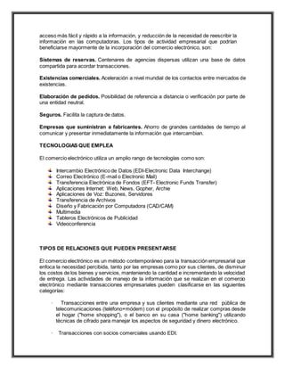 acceso más fácil y rápido a la información, y reducción de la necesidad de reescribir la
información en las computadoras. Los tipos de actividad empresarial que podrían
beneficiarse mayormente de la incorporación del comercio electrónico, son:
Sistemas de reservas. Centenares de agencias dispersas utilizan una base de datos
compartida para acordar transacciones.
Existencias comerciales. Aceleración a nivel mundial de los contactos entre mercados de
existencias.
Elaboración de pedidos. Posibilidad de referencia a distancia o verificación por parte de
una entidad neutral.
Seguros. Facilita la captura de datos.
Empresas que suministran a fabricantes. Ahorro de grandes cantidades de tiempo al
comunicar y presentar inmediatamente la información que intercambian.
TECNOLOGIAS QUE EMPLEA
El comercio electrónico utiliza un amplio rango de tecnologías como son:
Intercambio Electrónico de Datos (EDI-Electronic Data Interchange)
Correo Electrónico (E-mail o Electronic Mail)
Transferencia Electrónica de Fondos (EFT- Electronic Funds Transfer)
Aplicaciones Internet: Web, News, Gopher, Archie
Aplicaciones de Voz: Buzones, Servidores
Transferencia de Archivos
Diseño y Fabricación por Computadora (CAD/CAM)
Multimedia
Tableros Electrónicos de Publicidad
Videoconferencia
TIPOS DE RELACIONES QUE PUEDEN PRESENTARSE
El comercio electrónico es un método contemporáneo para la transacción empresarial que
enfoca la necesidad percibida, tanto por las empresas como por sus clientes, de disminuir
los costos de los bienes y servicios, manteniendo la cantidad e incrementando la velocidad
de entrega. Las actividades de manejo de la información que se realizan en el comercio
electrónico mediante transacciones empresariales pueden clasificarse en las siguientes
categorías:
· Transacciones entre una empresa y sus clientes mediante una red pública de
telecomunicaciones (teléfono+módem) con el propósito de realizar compras desde
el hogar ("home shopping"), o el banco en su casa ("home banking") utilizando
técnicas de cifrado para manejar los aspectos de seguridad y dinero electrónico.
· Transacciones con socios comerciales usando EDI.
 