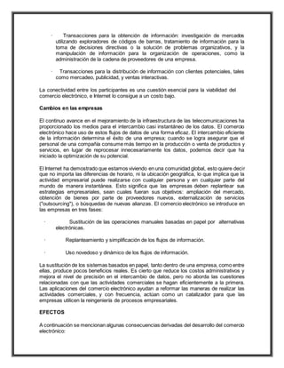 · Transacciones para la obtención de información: investigación de mercados
utilizando exploradores de códigos de barras, tratamiento de información para la
toma de decisiones directivas o la solución de problemas organizativos, y la
manipulación de información para la organización de operaciones, como la
administración de la cadena de proveedores de una empresa.
· Transacciones para la distribución de información con clientes potenciales, tales
como mercadeo, publicidad, y ventas interactivas.
La conectividad entre los participantes es una cuestión esencial para la viabilidad del
comercio electrónico, e Internet lo consigue a un costo bajo.
Cambios en las empresas
El continuo avance en el mejoramiento de la infraestructura de las telecomunicaciones ha
proporcionado los medios para el intercambio casi instantáneo de los datos. El comercio
electrónico hace uso de estos flujos de datos de una forma eficaz. El intercambio eficiente
de la información determina el éxito de una empresa; cuando se logra asegurar que el
personal de una compañía consume más tiempo en la producción o venta de productos y
servicios, en lugar de reprocesar innecesariamente los datos, podemos decir que ha
iniciado la optimización de su potencial.
El Internet ha demostrado que estamos viviendo en una comunidad global, esto quiere decir
que no importa las diferencias de horario, ni la ubicación geográfica, lo que implica que la
actividad empresarial puede realizarse con cualquier persona y en cualquier parte del
mundo de manera instantánea. Esto significa que las empresas deben replantear sus
estrategias empresariales, sean cuales fueran sus objetivos: ampliación del mercado,
obtención de bienes por parte de proveedores nuevos, externalización de servicios
("outsourcing"), o búsquedas de nuevas alianzas. El comercio electrónico se introduce en
las empresas en tres fases:
· Sustitución de las operaciones manuales basadas en papel por alternativas
electrónicas.
· Replanteamiento y simplificación de los flujos de información.
· Uso novedoso y dinámico de los flujos de información.
La sustitución de los sistemas basados en papel, tanto dentro de una empresa, como entre
ellas, produce pocos beneficios reales. Es cierto que reduce los costos administrativos y
mejora el nivel de precisión en el intercambio de datos, pero no aborda las cuestiones
relacionadas con que las actividades comerciales se hagan eficientemente a la primera.
Las aplicaciones del comercio electrónico ayudan a reformar las maneras de realizar las
actividades comerciales, y con frecuencia, actúan como un catalizador para que las
empresas utilicen la reingeniería de procesos empresariales.
EFECTOS
A continuación se mencionan algunas consecuencias derivadas del desarrollo del comercio
electrónico:
 