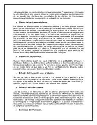 valioso ayudando a sus clientes a determinar sus necesidades. Proporcionando información
no sólo del producto, sino sobre su utilidad, e incluso proporcionando la asistencia explícita
de un experto para identificar las necesidades de los clientes, los intermediarios
proporcionan a los clientes servicios sobre la evaluación de los productos.
 Manejo de los riesgos del cliente.
Los clientes no siempre tienen la información perfecta y por tanto pueden comprar
productos que no satisfagan sus necesidades, en consecuencia en cualquier transacción al
detalle el cliente se enfrenta con ciertos riesgos. Estos pueden ser el resultado de una
incertidumbre en las necesidades del cliente, un fallo en la comunicacióncon respecto a las
características, o un fallo intencionado o accidental del fabricante al proporcionar un
producto adecuado. Otro servicioque proporcionan muchos intermediarios está relacionado
con el manejo de este riesgo, suministrando a los clientes la opción de devolver los
productos defectuosos o proporcionando garantías adicionales, los intermediarios reducen
la exposición de los clientes a los riesgos asociados con los errores de los fabricantes. Si
el cliente tiene la opción de devolver los productos por cualquier motivo, el intermediario
reduce más la exposición del cliente a los riesgos asociados con los fallos de los clientes
para valorar las necesidades con precisión y compararlas con las características del
producto. Por lo tanto, eligiendo un intermediario que proporciona estos servicios, los
clientes están comprando implícitamente al intermediario un seguro.
 Distribución de productos.
Muchos intermediarios juegan un papel importante en la producción, envasado y
distribución de bienes. La distribución es un factor crítico en la determinación del valor de
la mayoría de los bienes de consumo. Por ejemplo un litro de gasolina a mil Km del hogar
de un cliente frente al que está a un Km es significativamente diferente, debido
principalmente a los servicios de distribución proporcionados.
 Difusión de información sobre productos.
Se trata de que el intermediario informe a los clientes sobre la existencia y las
características de los productos. Los fabricantes confían en una variedad de intermediarios,
incluyendo a las tiendas de venta al menudeo, casas de ventas por correo/catálogo,
agencias de publicidad y puntos de venta para informar a los clientes.
 Influencia sobre las compras.
A fin de cuentas, a los fabricantes no sólo les interesa proporcionar información a los
clientes, sino vender productos. Además de los servicios de información, los fabricantes
también valoran los servicios relacionados con la influencia en las elecciones de compra de
los clientes: la colocación de los productos por parte de los intermediarios puede influir en
la elección de los mismos, como poder asesorarse explícitamente mediante un vendedor.
Esquemas para la compensación de comisiones, pagos por el espacio en estanterías y
descuentos especiales son formas en las que los fabricantes ofrecen servicios de asesorías
de compras a los intermediarios.
 Suministro de información.
 