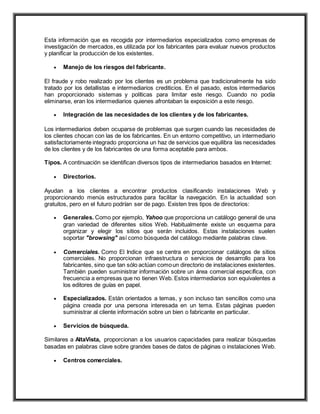 Esta información que es recogida por intermediarios especializados como empresas de
investigación de mercados, es utilizada por los fabricantes para evaluar nuevos productos
y planificar la producción de los existentes.
 Manejo de los riesgos del fabricante.
El fraude y robo realizado por los clientes es un problema que tradicionalmente ha sido
tratado por los detallistas e intermediarios crediticios. En el pasado, estos intermediarios
han proporcionado sistemas y políticas para limitar este riesgo. Cuando no podía
eliminarse, eran los intermediarios quienes afrontaban la exposición a este riesgo.
 Integración de las necesidades de los clientes y de los fabricantes.
Los intermediarios deben ocuparse de problemas que surgen cuando las necesidades de
los clientes chocan con las de los fabricantes. En un entorno competitivo, un intermediario
satisfactoriamente integrado proporciona un haz de servicios que equilibra las necesidades
de los clientes y de los fabricantes de una forma aceptable para ambos.
Tipos. A continuación se identifican diversos tipos de intermediarios basados en Internet:
 Directorios.
Ayudan a los clientes a encontrar productos clasificando instalaciones Web y
proporcionando menús estructurados para facilitar la navegación. En la actualidad son
gratuitos, pero en el futuro podrían ser de pago. Existen tres tipos de directorios:
 Generales. Como por ejemplo, Yahoo que proporciona un catálogo general de una
gran variedad de diferentes sitios Web. Habitualmente existe un esquema para
organizar y elegir los sitios que serán incluidos. Estas instalaciones suelen
soportar "browsing" así como búsqueda del catálogo mediante palabras clave.
 Comerciales. Como El Indice que se centra en proporcionar catálogos de sitios
comerciales. No proporcionan infraestructura o servicios de desarrollo para los
fabricantes, sino que tan sólo actúan comoun directorio de instalaciones existentes.
También pueden suministrar información sobre un área comercial específica, con
frecuencia a empresas que no tienen Web. Estos intermediarios son equivalentes a
los editores de guías en papel.
 Especializados. Están orientados a temas, y son incluso tan sencillos como una
página creada por una persona interesada en un tema. Estas páginas pueden
suministrar al cliente información sobre un bien o fabricante en particular.
 Servicios de búsqueda.
Similares a AltaVista, proporcionan a los usuarios capacidades para realizar búsquedas
basadas en palabras clave sobre grandes bases de datos de páginas o instalaciones Web.
 Centros comerciales.
 