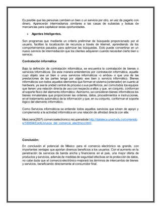 Es posible que las personas cambien un bien o un servicio por otro, en vez de pagarlo con
dinero. Aparecerán intermediarios similares a las casas de subastas y bolsas de
mercancías para capitalizar estas oportunidades.
 Agentes Inteligentes.
Son programas que mediante un criterio preliminar de búsqueda proporcionado por el
usuario, facilitan la localización de recursos a través de Internet, aprendiendo de los
comportamientos pasados para optimizar las búsquedas. Esto puede convertirse en un
nuevo servicio de intermediación que los clientes adquieren cuando necesitan cierto bien o
servicio.
Contratación informática
Bajo la definición de contratación informática, se encuentra la contratación de bienes o
servicios informáticos. De esta manera entendemos por contratación informática, aquella
cuyo objeto sea un bien o unos servicios informáticos -o ambos- o que una de las
prestaciones de las partes tenga por objeto ese bien o servicio informático. Bienes
informáticos son todos aquellos elementos que forman el sistema (ordenador) en cuanto al
hardware, ya sea la unidad central de proceso o sus periféricos, así comotodos los equipos
que tienen una relación directa de uso con respecto a ellos y que, en conjunto, conforman
el soporte físico del elemento informático. Asimismo, se consideran bienes informáticos los
bienes inmateriales que proporcionan las ordenes, datos, procedimientos e instrucciones,
en el tratamiento automático de la información y que, en su conjunto, conforman el soporte
lógico del elemento informático.
Como Servicios informáticos se entiende todos aquellos servicios que sirven de apoyo y
complemento a la actividad informática en una relación de afinidad directa con ella.
MaxLoera(2007).comercioelectronico.recuperadode:http://datateca.unad.edu.co/contenido
s/100504/ContLin/usos_del_comercio_electrnico.html
Conclusión:
En conclusión el potencial de México para el comercio electrónico es grande, con
importantes ventajas que aportan diversos beneficios a los usuarios. Con el aumento en la
penetración de servicios de banda ancha y financieros en el país, una mejor oferta de
productos y servicios, además de medidas de seguridad efectivas en la protección de datos,
no cabe duda que el comercio electrónico mejorará los términos de intercambio de bienes
y servicios, beneficiando directamente al consumidor final.
 