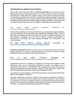 DEFINICIONES DE COMERCIO ELECTRÓNICO:
Según refiere Janice Reynolds (2001) el comercio electrónico (e-commerce) es el acto
transaccional donde se intercambian bienes o servicios a cambio de valores monetarios,
pero todo esto, a través de la web. Es decir, compra y venta a través del internet; este fue
un concepto muy novedoso en los años 90, cuando en otros países ya existían los servicios
en línea vía telefónica (on-line) como por ejemplo revisión de impuestos al fisco, revisiones
de estados de cuenta bancarios y tarjetas, pago por tarjetas de crédito, etc. En países como
el nuestro (Ecuador) estos servicios nunca llegaron a desarrollarse antes del internet.
Julio Esparza (2003). Comercio electrónico. Recuperado de:
http://www.eumed.net/ce/2012/mgq.html
Existen diversas definiciones del comercio electrónico, pero todas ellas pueden englobarse
en la misma filosofía. El comercio electrónico es definido por Del Águila (2000) 1 como “el
desarrollo de actividades económicas a través de las redes de telecomunicaciones”. Por
tanto podemos considerarlo como “todo tipo de negocio, transacción administrativa o
intercambio de información que utilice cualquier tecnología de la información y las
comunicaciones.”
Del Águila (2000). Definicion comercio electrónico. Recuperado de:
http://dit.upm.es/~fsaez/intl/proyectos/contenidos/Bloque%20I.pdf
El comercio electrónico, también conocido como e-commerce (electronic commerce en
inglés), consiste en la compra y venta de productos o de servicios a través de medios
electrónicos, tales como Internet y otras redes informáticas.
Rosa de Leon (2005). E-Comerce. Recuperado de:
http://es.slideshare.net/KelvinB/tecnologas-que-emplea-el-comercio-electrnico
Originalmente el término se aplicaba a la realización de transacciones mediante medios
electrónicos tales como el Intercambio electrónico de datos, sin embargo con el
advenimiento de la Internet y la World Wide Web a mediados de los años 90 comenzó a
referirse principalmente a la venta de bienes y servicios a través de Internet, usando como
forma de pago medios electrónicos, tales como las tarjetas de crédito.
La cantidad de comercio llevada a cabo electrónicamente ha crecido extraordinariamente
debido a la propagación de Internet.
Una gran variedad de comercio se realiza de esta manera, estimulando la creación y
utilización de innovaciones como la transferencia de fondos electrónica, la administración
de cadenas de suministro, el marketing en Internet, el procesamiento de transacciones en
línea (OLTP), el intercambio electrónico de datos (EDI), los sistemas de administración del
inventario, y los sistemas automatizados de recolección de datos.
 