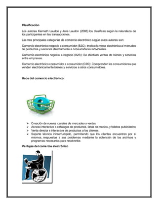 Clasificación
Los autores Kenneth Laudon y Jane Laudon (2006) los clasifican según la naturaleza de
los participantes en las transacciones.
Las tres principales categorías de comercio electrónico según estos autores son:
Comercio electrónico negocio a consumidor (B2C): Implica la venta electrónica al menudeo
de productos y servicios directamente a consumidores individuales.
Comercio electrónico negocio a negocio (B2B): Se efectúan ventas de bienes y servicios
entre empresas.
Comercio electrónico consumidor a consumidor (C2C): Comprenden los consumidores que
venden electrónicamente bienes y servicios a otros consumidores.
Usos del comercio electrónico:
 Creación de nuevos canales de mercadeo y ventas
 Acceso interactivo a catálogos de productos, listas de precios, y folletos publicitarios
 Venta directa e interactiva de productos a los clientes.
 Soporte técnico ininterrumpido, permitiendo que los clientes encuentren por sí
mismos, respuestas a sus problemas mediante la obtención de los archivos y
programas necesarios para resolverlos
Ventajas del comercio electrónico
 
