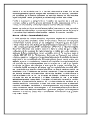 Permite el acceso a más información: la naturaleza interactiva de la web y su entorno
hipertexto permiten búsquedas más profundas no lineales que son iniciadas y controladas
por los clientes, por lo tanto las actividades de mercadeo mediante las web están más
impulsadas por los clientes que aquellas proporcionadas por medios tradicionales.
Facilita la investigación y comparación de mercados: las capacidad de la web para
acumular, analizar y controlas grandes cantidades de datos especializados permite la
compra por comparación y acelera el procesos de encontrar artículos deseados.
Abarata los costos: conforme aumenta la capacidad de los proveedores para competir en
un mercado electrónico abierto se produce una baja en los costos y precios, de hecho, tal
incremento en la competencia mejora la calidad y variedad de productos y servicios.
Algunos estándares de comercio electrónico.
El primer estándar de comercio electrónico ampliamente adoptado fue el anteriormente
citado EDI, que estaba orientado a facilitar el intercambio de información entre empresas
sin intervención humana, siempre que los participantes se hubieran puesto de acuerdo
sobre el formato de los datos. Esto puede ocurrir entre dos empresas específicas o para un
sector completo, por ejemplo, SWIFT en la banca o DAKOSY en la industria transporte.
Desarrollar estándares para sectores específicos tiene la ventaja de que se reduce
sustancialmente la necesidad de implementaciones a medida, pero estos estándares
realizados de forma independiente no son compatibles entre sí. Por esa razón surgió el
estándar EDIFACT (EDI for Administration, Commerce and Transport), que pretende
establecer reglas y un vocabulario en los que basar la descripción de los objetos de negocio,
para mantener así compatibilidad entre diferentes sectores. Aunque supone un gran paso
adelante, acusa un inconveniente muy importante: el costede las comunicaciones de la red
a la que todas las empresas necesitaban estar conectadas, con lo cual, el uso de estas
tecnologías ha sido un lujo solamente al alcance de las grandes compañías. Con la
introducción de XML se desarrolla a finales de los años noventa la fusión entre XML y EDI,
que convenientemente lleva el nombre de ieXML/EDIle, un área de trabajo compatible con
las infraestructuras EDI existentes que sustituye los mensajes EDIpor mensajes XML, más
una serie de elementos de infraestructura. Las ventajas se deben fundamentalmente al
carácter autodescriptivo de XML. La estructura del lenguaje y procesos de negocio ya
existentes bajo EDI se aprovechan y al poder expresarlas en XML, y se añaden
posibilidades derivadas de este hecho, como poder buscar en estos documentos, introducir
referencias, autodescripción de servicios, etc. En este momento las iniciativas en el
comercio electrónico se multiplican y nacen tanto líneas desvinculadas de fabricantes
concretos, como ebXML o RosettaNet, e iniciativas propietarias, empujadas por empresas
como Comerse One o Ariba. Éstas empujan a su vez estándares propietarios con el fin de
acelerar la realización del comercioelectrónico a gran escala, y de paso, tomar una posición
dominante en el mercado. En esta línea se encuentran las iniciativas como xCBL (Comerse
One) y cXML (Ariba).
 