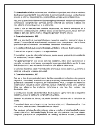 El comercio electrónicoo ecommerce es solo el término principal, pero existe un trasfondo
donde podemos encontrar 5 tipos diferentes de comercio electrónico que se clasifican de
acuerdo al entorno, los participantes, características, ventajas y desventajas únicas.
Recuerda que el comercio electrónico consiste principalmente en intercambiar información
comercial, ya sean productos o servicios, siempre en la red. Este concepto es básico pero
más adelante entenderás por qué te lo aclaramos.
Debido a que el mercado tiene diversas necesidades, las técnicas empleadas en el
ecommerce se adaptaron para satisfacer a cada uno de los involucrados, lo que derivó en
5 tipos de comercio con los mismos integrantes pero con diferente función.
1. Comercio electrónico B2B
B2B es la abreviación de business to business (negocio a negocio), y es aquel en donde la
transacción comercial únicamente se realiza entre empresas que operan en Internet, lo que
quiere decir que no intervienen consumidores. Existen tres modalidades:
El mercado controlado que únicamente acepta vendedores en busca de compradores.
El mercado en el que el comprador busca proveedores.
El mercado en el que los intermediarios buscan que se genere un acuerdo comercial entre
los vendedores y los compradores.
Para poder participar en este tipo de comercio electrónico, debes tener experiencia en el
mercado. La relación entre las dos empresas tiene como principal objetivo vender la pieza
final al consumidor, pero ese es otro tipo del que más adelante hablaremos.
El comercio electrónico a este nivel reduce los errores que puedan aparecer, y aumenta la
eficiencia en la venta y relación comercial.
2. Comercio electrónico B2C
Este es el tipo de comercio electrónico, también conocido como business to consumer
(negocio a consumidor), es el más conocido y el que seguramente tú empleas. Es aquel
que se lleva a cabo entre el negocio o, en este casotienda virtual, y una persona interesada
en comprar un producto o adquirir un servicio. Así que si tú tienes tu tienda online y clientes
fieles que adquieren tus productos, perteneces a este tipo. Las ventajas más
destacables son:
El cliente puede acceder a la tienda virtual desde cualquier lugar a través de un dispositivo
electrónico, lo que le facilita una compra cómoda y rápida.
Se tienen actualizadas las ofertas y los precios de manera constante para la comodidad del
cliente.
El soporte al cliente se puede proporcionar de manera directa por diferentes medios, como
chat en vivo, redes sociales, correo electrónico o Skype.l
Aquí es donde participan los intermediarios online y se incluye a todas las plataformas de
comercio electrónico, incluyendo Shopify. Esto se trata principalmente cuando se integran
compañías que facilitan las compras entre los clientes y las tiendas virtuales, a cambio de
 