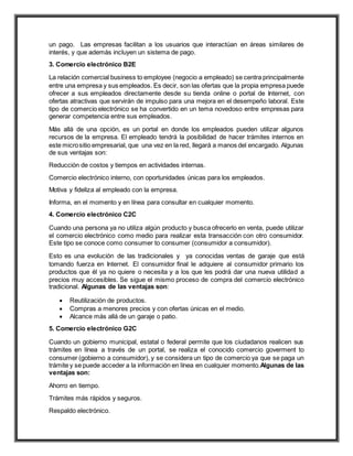 un pago. Las empresas facilitan a los usuarios que interactúan en áreas similares de
interés, y que además incluyen un sistema de pago.
3. Comercio electrónico B2E
La relación comercial business to employee (negocio a empleado) se centra principalmente
entre una empresa y sus empleados. Es decir, son las ofertas que la propia empresa puede
ofrecer a sus empleados directamente desde su tienda online o portal de Internet, con
ofertas atractivas que servirán de impulso para una mejora en el desempeño laboral. Este
tipo de comercio electrónico se ha convertido en un tema novedoso entre empresas para
generar competencia entre sus empleados.
Más allá de una opción, es un portal en donde los empleados pueden utilizar algunos
recursos de la empresa. El empleado tendrá la posibilidad de hacer trámites internos en
este micrositio empresarial, que una vez en la red, llegará a manos del encargado. Algunas
de sus ventajas son:
Reducción de costos y tiempos en actividades internas.
Comercio electrónico interno, con oportunidades únicas para los empleados.
Motiva y fideliza al empleado con la empresa.
Informa, en el momento y en línea para consultar en cualquier momento.
4. Comercio electrónico C2C
Cuando una persona ya no utiliza algún producto y busca ofrecerlo en venta, puede utilizar
el comercio electrónico como medio para realizar esta transacción con otro consumidor.
Este tipo se conoce como consumer to consumer (consumidor a consumidor).
Esto es una evolución de las tradicionales y ya conocidas ventas de garaje que está
tomando fuerza en Internet. El consumidor final le adquiere al consumidor primario los
productos que él ya no quiere o necesita y a los que les podrá dar una nueva utilidad a
precios muy accesibles. Se sigue el mismo proceso de compra del comercio electrónico
tradicional. Algunas de las ventajas son:
 Reutilización de productos.
 Compras a menores precios y con ofertas únicas en el medio.
 Alcance más allá de un garaje o patio.
5. Comercio electrónico G2C
Cuando un gobierno municipal, estatal o federal permite que los ciudadanos realicen sus
trámites en línea a través de un portal, se realiza el conocido comercio goverment to
consumer (gobierno a consumidor), y se considera un tipo de comercio ya que se paga un
trámite y se puede acceder a la información en línea en cualquier momento.Algunas de las
ventajas son:
Ahorro en tiempo.
Trámites más rápidos y seguros.
Respaldo electrónico.
 