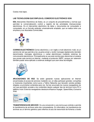 Costos más bajos.
LAS TECNOLOGÍAS QUE EMPLEA EL COMERCIO ELECTRÓNICO SON
EDI, Intercambio Electrónico de Datos, es un conjunto de procedimientos y normas que
permiten la comercialización, control y registro de las actividades (transacciones)
electrónicas. Es el intercambio electrónico de datos y documentos de computador a
computador, en un formato estándar universalmente aceptado, que se realiza entre una
empresa y sus Asociados Comerciales.
CORREO ELECTRÓNICO: Correo electrónico, o en inglés e-mail (electronic mail), es un
servicio de red que permite a los usuarios enviar y recibir mensajes rápidamente (también
denominados mensajes electrónicos o cartas electrónicas) mediante sistemas de
comunicación electrónicos. Principalmente se usa este nombre para denominar al sistema
que provee este servicio en Internet, mediante el protocolo SMTP, aunque por extensión
también puede verse aplicado a sistemas análogos que usen otras tecnologías.
APLICACIONES DE VOZ: Se están gestando nuevas aplicaciones en Internet
encaminadas al acceso de servicios mediante voz, en ellas participan grandes compañías
e inversores importantes como Lycos y Tellme Networks que lanzarán sendos portales
dirigidos a suministrar contenidos para voz. Se han anunciado los nuevos navegadores de
voz que permitirán acceder a los contenidos desde cualquier tipo de terminal como PC o
teléfono móvil. Entre los navegadores destacan el Nuance Voyager, SpeechSite y Conserva
Web.
TRANSFERENCIADE ARCHIVO: Es una convención o una norma que controla o permite
la transferencia de archivos entre dos computadoras. En informática, de transferencia de
archivos es un término genérico para referirse al acto de transmisión de ficheros a través
 