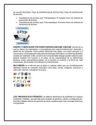 de una red informática. Tipos de transferencias de archivos Hay 2 tipos de transferencias
de archivos:
 Transferencia de archivos quot; Pull-basedquot: El receptor inicia una solicitud de
transmisión de ficheros.
 Transferencia de archivos quot; Push-basedquot: El emisor inicia una solicitud de
transmisión de ficheros
DISEÑO Y FABRICACIÓN POR COMPUTADORA(CAD/CAM) CAD/CAM: proceso en el
cual se utilizan los ordenadores o computadoras para mejorar la fabricación, desarrollo y
diseño de los productos. Éstos pueden fabricarse más rápido, con mayor precisión o a
menor precio, con la aplicación adecuada de tecnología informática. Los sistemas dediseño
asistido por ordenador (CAD, acrónimo de Computer Aided Design) pueden utilizarse para
generar modelos con muchas, si no todas, de las características de un determinado
producto. Estas características podrían ser el tamaño, el contorno y la forma de cada
componente, almacenada como dibujos bi y tridimensional.
MULTIMEDIA: es un término que se aplica a cualquier objeto que usa simultáneamente
diferentes formas de contenido informativo como texto, sonido, imágenes, animación y
video para informar o entretener al usuario.
LOS TABLEROS ELECTRÓNICOS: Los tableros electrónicos de publicidad son equipos
modulares y flexibles, que permiten gran variedad de tamaños, colores y configuraciones.
Permiten múltiples efectos de aparición de textos o gráficos para crear mensajes dinámicos
e impactantes.
 