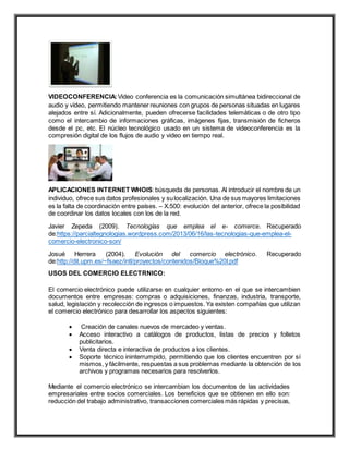 VIDEOCONFERENCIA:Video conferencia es la comunicación simultánea bidireccional de
audio y vídeo, permitiendo mantener reuniones con grupos de personas situadas en lugares
alejados entre sí. Adicionalmente, pueden ofrecerse facilidades telemáticas o de otro tipo
como el intercambio de informaciones gráficas, imágenes fijas, transmisión de ficheros
desde el pc, etc. El núcleo tecnológico usado en un sistema de videoconferencia es la
compresión digital de los flujos de audio y video en tiempo real.
APLICACIONES INTERNET WHOIS:búsqueda de personas. Al introducir el nombre de un
individuo, ofrece sus datos profesionales y sulocalización. Una de sus mayores limitaciones
es la falta de coordinación entre países. – X.500: evolución del anterior, ofrece la posibilidad
de coordinar los datos locales con los de la red.
Javier Zepeda (2009). Tecnologías que emplea el e- comerce. Recuperado
de:https://parcialtegnologias.wordpress.com/2013/06/16/las-tecnologias-que-emplea-el-
comercio-electronico-son/
Josué Herrera (2004). Evolución del comercio electrónico. Recuperado
de:http://dit.upm.es/~fsaez/intl/proyectos/contenidos/Bloque%20I.pdf
USOS DEL COMERCIO ELECTRNICO:
El comercio electrónico puede utilizarse en cualquier entorno en el que se intercambien
documentos entre empresas: compras o adquisiciones, finanzas, industria, transporte,
salud, legislación y recolección de ingresos o impuestos. Ya existen compañías que utilizan
el comercio electrónico para desarrollar los aspectos siguientes:
 Creación de canales nuevos de mercadeo y ventas.
 Acceso interactivo a catálogos de productos, listas de precios y folletos
publicitarios.
 Venta directa e interactiva de productos a los clientes.
 Soporte técnico ininterrumpido, permitiendo que los clientes encuentren por sí
mismos, y fácilmente, respuestas a sus problemas mediante la obtención de los
archivos y programas necesarios para resolverlos.
Mediante el comercio electrónico se intercambian los documentos de las actividades
empresariales entre socios comerciales. Los beneficios que se obtienen en ello son:
reducción del trabajo administrativo, transacciones comerciales más rápidas y precisas,
 