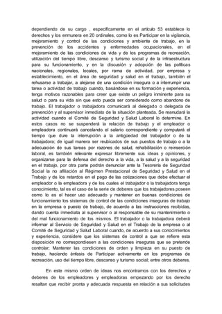 dependiendo de su cargo , específicamente en el artículo 53 establece lo
derechos y los enmunera en 20 ordinales, como lo es Participar en la vigilancia,
mejoramiento y control de las condiciones y ambiente de trabajo, en la
prevención de los accidentes y enfermedades ocupacionales, en el
mejoramiento de las condiciones de vida y de los programas de recreación,
utilización del tiempo libre, descanso y turismo social y de la infraestructura
para su funcionamiento, y en la discusión y adopción de las políticas
nacionales, regionales, locales, por rama de actividad, por empresa y
establecimiento, en el área de seguridad y salud en el trabajo, también el
rehusarse a trabajar, a alejarse de una condición insegura o a interrumpir una
tarea o actividad de trabajo cuando, basándose en su formación y experiencia,
tenga motivos razonables para creer que existe un peligro inminente para su
salud o para su vida sin que esto pueda ser considerado como abandono de
trabajo. El trabajador o trabajadora comunicará al delegado o delegada de
prevención y al supervisor inmediato de la situación planteada. Se reanudará la
actividad cuando el Comité de Seguridad y Salud Laboral lo determine. En
estos casos no se suspenderá la relación de trabajo y el empleador o
empleadora continuará cancelando el salario correspondiente y computará el
tiempo que dure la interrupción a la antigüedad del trabajador o de la
trabajadora; de igual manera ser reubicados de sus puestos de trabajo o a la
adecuación de sus tareas por razones de salud, rehabilitación o reinserción
laboral, es también relevante expresar libremente sus ideas y opiniones, y
organizarse para la defensa del derecho a la vida, a la salud y a la seguridad
en el trabajo, por otra parte podrán denunciar ante la Tesorería de Seguridad
Social la no afiliación al Régimen Prestacional de Seguridad y Salud en el
Trabajo y de los retardos en el pago de las cotizaciones que debe efectuar el
empleador o la empleadora y de los cuales el trabajador o la trabajadora tenga
conocimiento, tal es el caso de la serie de deberes que los trabajadores poseen
como lo es el hacer uso adecuado y mantener en buenas condiciones de
funcionamiento los sistemas de control de las condiciones inseguras de trabajo
en la empresa o puesto de trabajo, de acuerdo a las instrucciones recibidas,
dando cuenta inmediata al supervisor o al responsable de su mantenimiento o
del mal funcionamiento de los mismos. El trabajador o la trabajadora deberá
informar al Servicio de Seguridad y Salud en el Trabajo de la empresa o al
Comité de Seguridad y Salud Laboral cuando, de acuerdo a sus conocimientos
y experiencia, considere que los sistemas de control a que se refiere esta
disposición no correspondiesen a las condiciones inseguras que se pretende
controlar; Mantener las condiciones de orden y limpieza en su puesto de
trabajo, haciendo énfasis de Participar activamente en los programas de
recreación, uso del tiempo libre, descanso y turismo social; entre otros deberes.
En este mismo orden de ideas nos encontramos con los derechos y
deberes de los empleadores y empleadoras empezando por los derecho
resaltan que recibir pronta y adecuada respuesta en relación a sus solicitudes
 