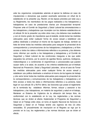ante los organismos competentes además el ejercer la defensa en caso de
imputaciones o denuncias que puedan acarrearle sanciones en virtud de lo
establecido en la presente Ley, Recibir, en los lapsos previstos por esta Ley y
su Reglamento, los reembolsos de los pagos realizados a los trabajadores y
trabajadoras en caso de prestaciones diarias por discapacidad temporal;
Proponer ante el Comité de Seguridad y Salud Laboral las amonestaciones a
los trabajadores y trabajadoras que incumplan con los deberes establecidos en
el artículo 54 de la presente Ley entre otros mas y los deberes mas resaltantes
y con el mismo grado de importancia que el restante ,donde tomar las medidas
adecuadas para evitar cualquier forma de acoso sexual y establecer una
política destinada a erradicar el mismo de los lugares de trabajo, también se
trata de tomar todas las medidas adecuadas para asegurar la privacidad de la
correspondencia y comunicaciones de los trabajadores y trabajadoras y el libre
acceso a todos los datos e informaciones referidos a su persona, y los deberes
como informar por escrito a los trabajadores y trabajadoras y al Comité de
Seguridad y Salud Laboral de las condiciones inseguras a las que están
expuestos los primeros, por la acción de agentes físicos, químicos, biológicos,
meteorológicos o a condiciones di ergonómicas o psicosociales que puedan
causar daño a la salud, de acuerdo a los criterios establecidos por el Instituto
Nacional de Prevención, Salud y Seguridad Laborales , tal es el caso de Tomar
las medidas adecuadas para evitar cualquier forma de acoso sexual y
establecer una política destinada a erradicar el mismo de los lugares de trabajo
y otra seria tomar todas las medidas adecuadas para asegurar la privacidad de
la correspondencia y comunicaciones de los trabajadores y trabajadoras y el
libre acceso a todos los datos e informaciones referidos a su persona, base
legal en sus articulo 55 y 56.Por último, las funciones que posee el reglamento
de la nombrada ley establece: Informar, formar, educar y asesorar a los
trabajadores y las trabajadoras, en materia de seguridad y salud en el trabajo,
Mantener un Sistema de Vigilancia de la utilización del tiempo libre, de
conformidad con lo establecido en la Ley, los reglamentos y las normas
técnicas que se dicten al efecto; Implementar el Programa de Seguridad y
Salud en el Trabajo entre otras; en torno al registro Nacional de Servicios de
Seguridad y Salud en el Trabajo tendrá una vigencia de tres (3) años
renovables. El procedimiento de inscripción en el Registro se rige por lo
previsto en la Ley, los reglamentos y las normas técnicas que se dicten al
efecto.
 