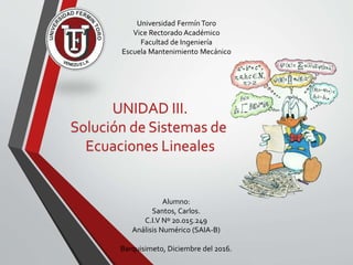 UNIDAD III.
Solución de Sistemas de
Ecuaciones Lineales
Alumno:
Santos, Carlos.
C.I.V Nº 20.015.249
Análisis Numérico (SAIA-B)
Barquisimeto, Diciembre del 2016.
Universidad Fermín Toro
Vice Rectorado Académico
Facultad de Ingeniería
Escuela Mantenimiento Mecánico
 