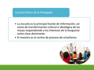 • La escuela es la principal fuente de información, así
como de transformación cultural e ideológica de las
masas respondiendo a los intereses de la burguesía
como clase dominante.
• El maestro es el centro de proceso de enseñanza.
Características de la Pedagogía
 