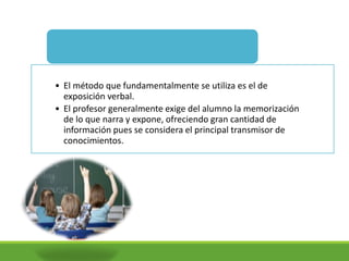• El método que fundamentalmente se utiliza es el de
exposición verbal.
• El profesor generalmente exige del alumno la memorización
de lo que narra y expone, ofreciendo gran cantidad de
información pues se considera el principal transmisor de
conocimientos.
Características de la Pedagogía
 