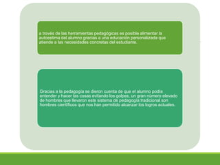 a través de las herramientas pedagógicas es posible alimentar la
autoestima del alumno gracias a una educación personalizada que
atiende a las necesidades concretas del estudiante.
Gracias a la pedagogía se dieron cuenta de que el alumno podía
entender y hacer las cosas evitando los golpes, un gran número elevado
de hombres que llevaron este sistema de pedagogía tradicional son
hombres científicos que nos han permitido alcanzar los logros actuales.
 