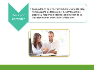 Prisa por
aprender
• La rapidez en aprender del adulto se orienta cada
vez más para las tareas en el desarrollo de los
papeles y responsabilidades sociales cuando se
alcanzan niveles de madurez adecuados
 
