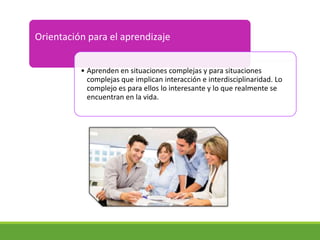 Orientación para el aprendizaje
• Aprenden en situaciones complejas y para situaciones
complejas que implican interacción e interdisciplinaridad. Lo
complejo es para ellos lo interesante y lo que realmente se
encuentran en la vida.
 