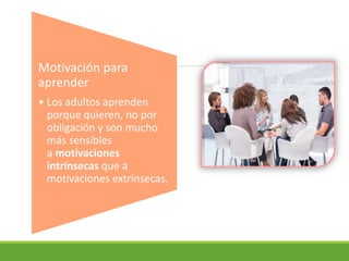 Motivación para
aprender
• Los adultos aprenden
porque quieren, no por
obligación y son mucho
más sensibles
a motivaciones
intrínsecas que a
motivaciones extrínsecas.
 