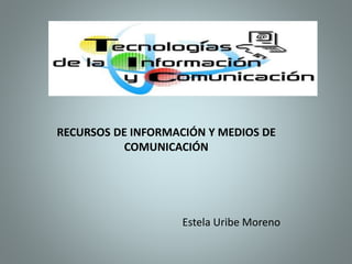 RECURSOS DE INFORMACIÓN Y MEDIOS DE
COMUNICACIÓN
Estela Uribe Moreno
 