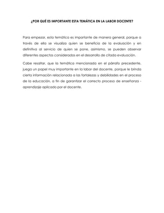 ¿POR QUÉ ES IMPORTANTE ESTA TEMÁTICA EN LA LABOR DOCENTE?
Para empezar, esta temática es importante de manera general, porque a
través de ella se visualiza quien se beneficia de la evaluación y en
definitiva al servicio de quien se pone, asimismo, se pueden observar
diferentes aspectos considerados en el desarrollo de citada evaluación.
Cabe resaltar, que la temática mencionada en el párrafo precedente,
juega un papel muy importante en la labor del docente, porque le brinda
cierta información relacionada a las fortalezas y debilidades en el proceso
de la educación, a fin de garantizar el correcto proceso de enseñanza -
aprendizaje aplicado por el docente.
 