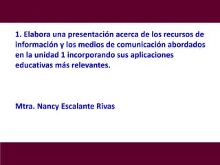 1. Elabora una presentación acerca de los recursos de
información y los medios de comunicación abordados
en la unidad 1 incorporando sus aplicaciones
educativas más relevantes.
Mtra. Nancy Escalante Rivas
 