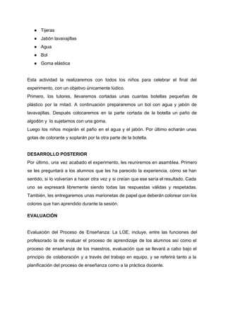 ● Tijeras 
● Jabón lavavajillas 
● Agua 
● Bol 
● Goma elástica 
 
Esta actividad la realizaremos con todos los niños para celebrar el final del                         
experimento, con un objetivo únicamente lúdico.  
Primero, los tutores, llevaremos cortadas unas cuantas botellas pequeñas de                   
plástico por la mitad. A continuación prepararemos un bol con agua y jabón de                           
lavavajillas. Después colocaremos en la parte cortada de la botella un paño de                         
algodón y  lo sujetamos con una goma.  
Luego los niños mojarán el paño en el agua y el jabón. Por último echarán unas                               
gotas de colorante y soplarán por la otra parte de la botella.  
 
DESARROLLO POSTERIOR 
Por último, una vez acabado el experimento, les reuniremos en asamblea. Primero                       
se les preguntará a los alumnos que les ha parecido la experiencia, cómo se han                             
sentido, si lo volverían a hacer otra vez y si creían que ese sería el resultado. Cada                                 
uno se expresará libremente siendo todas las respuestas válidas y respetadas.                     
También, les entregaremos unas marionetas de papel que deberán colorear con los                       
colores que han aprendido durante la sesión.  
EVALUACIÓN 
 
Evaluación del Proceso de Enseñanza: La LOE, incluye, entre las funciones del                       
profesorado la de evaluar el proceso de aprendizaje de los alumnos así como el                           
proceso de enseñanza de los maestros, evaluación que se llevará a cabo bajo el                           
principio de colaboración y a través del trabajo en equipo, y se referirá tanto a la                               
planificación del proceso de enseñanza como a la práctica docente.  
 