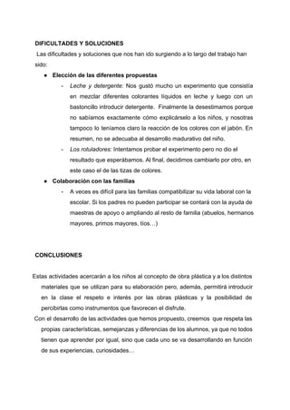 DIFICULTADES Y SOLUCIONES 
 Las dificultades y soluciones que nos han ido surgiendo a lo largo del trabajo han 
sido: 
● Elección de las diferentes propuestas 
­ Leche y detergente​: Nos gustó mucho un experimento que consistía                   
en mezclar diferentes colorantes líquidos en leche y luego con un                     
bastoncillo introducir detergente. Finalmente la desestimamos porque             
no sabíamos exactamente cómo explicárselo a los niños, y nosotras                   
tampoco lo teníamos claro la reacción de los colores con el jabón. En                         
resumen, no se adecuaba al desarrollo madurativo del niño.  
­ Los rotuladores: ​Intentamos probar el experimento pero no dio el 
resultado que esperábamos. Al final, decidimos cambiarlo por otro, en 
este caso el de las tizas de colores.  
● Colaboración con las familias 
­ A veces es difícil para las familias compatibilizar su vida laboral con la 
escolar. Si los padres no pueden participar se contará con la ayuda de 
maestras de apoyo o ampliando al resto de familia (abuelos, hermanos 
mayores, primos mayores, tíos…) 
 
 
CONCLUSIONES 
 
Estas actividades acercarán a los niños al concepto de obra plástica y a los distintos                             
materiales que se utilizan para su elaboración pero, además, permitirá introducir                     
en la clase el respeto e interés por las obras plásticas y la posibilidad de                             
percibirlas como instrumentos que favorecen el disfrute.  
​Con el desarrollo de las actividades que hemos propuesto, creemos que respeta las                           
propias características, semejanzas y diferencias de los alumnos, ya que no todos                       
tienen que aprender por igual, sino que cada uno se va desarrollando en función                           
de sus experiencias, curiosidades…  
 