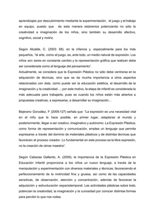 aprendizajes por descubrimiento mediante la experimentación, el juego y el trabajo                     
en equipo, puesto que de esta manera estaremos potenciando no sólo la                       
creatividad e imaginación de los niños, sino también su desarrollo afectivo,                     
cognitivo, social y motriz. 
 
Según Alcalde, C. (2003: 68), en la infancia y, especialmente para los más                         
pequeños, “el arte, como el juego, es, ante todo, un medio natural de expresión. Los                             
niños son seres en constante cambio y la representación gráfica que realizan debe                         
ser considerada como el lenguaje del pensamiento”.  
Actualmente, se considera que la Expresión Plástica no sólo debe centrarse en la                         
adquisición de técnicas, sino que se da mucha importancia a otros aspectos                       
relacionados con ésta, como puede ser la educación estética, el desarrollo de la                         
imaginación y la creatividad…; por este motivo, la etapa de infantil es considerada la                           
más adecuada para trabajarla, pues es cuando los niños están más abiertos a                         
propuestas creativas, a expresarse, a desarrollar su imaginación… 
 
Bejerano González, F (2009:127) señala que: “La expresión es una necesidad vital                       
en el niño que le hace posible, en primer lugar, adaptarse al mundo y                           
posteriormente, llegar a ser creativo, imaginativo y autónomo. La Expresión Plástica,                     
como forma de representación y comunicación, emplea un lenguaje que permite                     
expresarse a través del dominio de materiales plásticos y de distintas técnicas que                         
favorecen el proceso creador. Lo fundamental en este proceso es la libre expresión,                         
no la creación de obras maestra”. 
 
Según Cabezas Gallardo, A. (2009), la importancia de la Expresión Plástica en                       
Educación Infantil proporciona a los niños un nuevo lenguaje, a través de la                         
manipulación y experimentación con diversos materiales y técnicas, favoreciendo el                   
perfeccionamiento de la motricidad fina y gruesa, así como de las capacidades                       
sensitivas, de observación, atención y concentración, además de favorecer la                   
adquisición y estructuración espaciotemporal. Las actividades plásticas sobre todo,                 
potencian la creatividad, la imaginación y la curiosidad por conocer distintas formas                       
para percibir lo que nos rodea.  
 