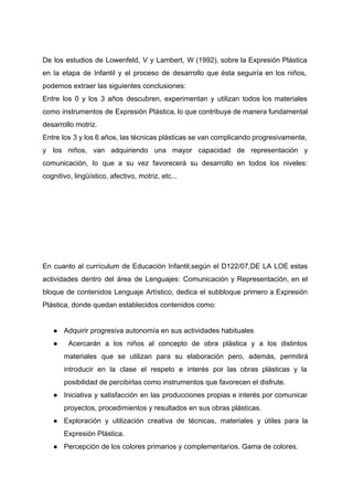  
De los estudios de Lowenfeld, V y Lambert, W (1992), sobre la Expresión Plástica                           
en la etapa de Infantil y el proceso de desarrollo que ésta seguiría en los niños,                               
podemos extraer las siguientes conclusiones:  
Entre los 0 y los 3 años descubren, experimentan y utilizan todos los materiales                           
como instrumentos de Expresión Plástica, lo que contribuye de manera fundamental                     
desarrollo motriz.  
Entre los 3 y los 6 años, las técnicas plásticas se van complicando progresivamente,                           
y los niños, van adquiriendo una mayor capacidad de representación y                     
comunicación, lo que a su vez favorecerá su desarrollo en todos los niveles:                         
cognitivo, lingüístico, afectivo, motriz, etc... 
 
 
 
 
 
 
En cuanto al currículum de Educación Infantil,según el D122/07,DE LA LOE estas                       
actividades dentro del área de Lenguajes: Comunicación y Representación, en el                     
bloque de contenidos Lenguaje Artístico, dedica el subbloque primero a Expresión                     
Plástica, donde quedan establecidos contenidos como:  
 
● Adquirir progresiva autonomía en sus actividades habituales 
● Acercarán a los niños al concepto de obra plástica y a los distintos                           
materiales que se utilizan para su elaboración pero, además, permitirá                   
introducir en la clase el respeto e interés por las obras plásticas y la                           
posibilidad de percibirlas como instrumentos que favorecen el disfrute. 
● Iniciativa y satisfacción en las producciones propias e interés por comunicar                     
proyectos, procedimientos y resultados en sus obras plásticas. 
● Exploración y utilización creativa de técnicas, materiales y útiles para la                     
Expresión Plástica. 
● Percepción de los colores primarios y complementarios. Gama de colores.   
 