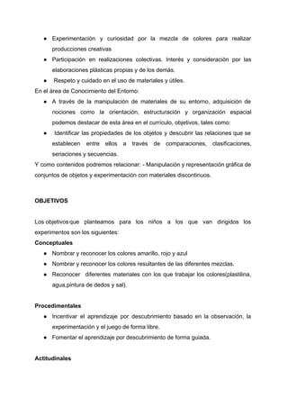 ● Experimentación y curiosidad por la mezcla de colores para realizar                   
producciones creativas 
● Participación en realizaciones colectivas. Interés y consideración por las                 
elaboraciones plásticas propias y de los demás.  
●  Respeto y cuidado en el uso de materiales y útiles.  
En el área de Conocimiento del Entorno:  
● A través de la manipulación de materiales de su entorno, adquisición de                       
nociones como la orientación, estructuración y organización espacial               
podemos destacar de esta área en el currículo, objetivos, tales como: 
● Identificar las propiedades de los objetos y descubrir las relaciones que se                         
establecen entre ellos a través de comparaciones, clasificaciones,               
seriaciones y secuencias. 
Y como contenidos podremos relacionar: ­ Manipulación y representación gráfica de                     
conjuntos de objetos y experimentación con materiales discontinuos. 
 
OBJETIVOS 
 
Los objetivos que planteamos para los niños a los que van dirigidos los                     
experimentos son los siguientes: 
Conceptuales 
● Nombrar y reconocer los colores amarillo, rojo y azul 
● Nombrar y reconocer los colores resultantes de las diferentes mezclas. 
● Reconocer diferentes materiales con los que trabajar los colores(plastilina,                 
agua,pintura de dedos y sal). 
 
Procedimentales 
● Incentivar el aprendizaje por descubrimiento basado en la observación, la                   
experimentación y el juego de forma libre. 
● Fomentar el aprendizaje por descubrimiento de forma guiada. 
 
Actitudinales 
 
