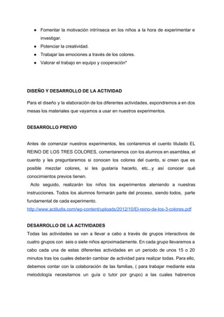 ● Fomentar la motivación intrínseca en los niños a la hora de experimentar e                         
investigar.  
● Potenciar la creatividad. 
● Trabajar las emociones a través de los colores. 
● Valorar el trabajo en equipo y cooperación* 
 
 
DISEÑO Y DESARROLLO DE LA ACTIVIDAD 
Para el diseño y la elaboración de los diferentes actividades, expondremos a en dos                           
mesas los materiales que vayamos a usar en nuestros experimentos.  
 
DESARROLLO PREVIO 
 
Antes de comenzar nuestros experimentos, les contaremos el cuento titulado EL                     
REINO DE LOS TRES COLORES, comentaremos con los alumnos en asamblea, el                       
cuento y les preguntaremos si conocen los colores del cuento, si creen que es                           
posible mezclar colores, si les gustaría hacerlo, etc...y así conocer qué                     
conocimientos previos tienen. 
Acto seguido, realizarán los niños los experimentos ateniendo a nuestras                     
instrucciones. Todos los alumnos formarán parte del proceso, siendo todos, parte                     
fundamental de cada experimento.  
http://www.actiludis.com/wp­content/uploads/2012/10/El­reino­de­los­3­colores.pdf 
 
DESARROLLO DE LA ACTIVIDADES 
Todas las actividades se van a llevar a cabo a través de grupos interactivos de                             
cuatro grupos con seis o siete niños aproximadamente. En cada grupo llevaremos a                         
cabo cada una de estas diferentes actividades en un periodo de unos 15 o 20                             
minutos tras los cuales deberán cambiar de actividad para realizar todas. Para ello,                         
debemos contar con la colaboración de las familias, ( para trabajar mediante esta                         
metodología necesitamos un guía o tutor por grupo) a las cuales habremos                       
 