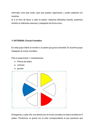 informado unos días antes, para que puedan organizarse, y poder colaborar con                       
nosotras. 
Si a la hora de llevar a cabo la sesión, viésemos dificultoso hacerlo, podremos                           
dividirlo en diferentes sesiones y trabajarlas de forma única. 
 
 
 
 
1º ACTIVIDAD: Círculo Cromático 
 
En este grupo habrá un monitor o un padre que guíe la actividad. En el primer grupo                                 
trabajarán el círculo cromático. 
 
Para el experimento 1 necesitaremos: 
● Pintura de dedos 
● Láminas 
● gomets 
 
  
Entregamos a cada niño una lámina con el círculo cromático en blanco dividido en 6                             
partes. Pondremos un gomet con el color correspondiente al que queramos que                       
 