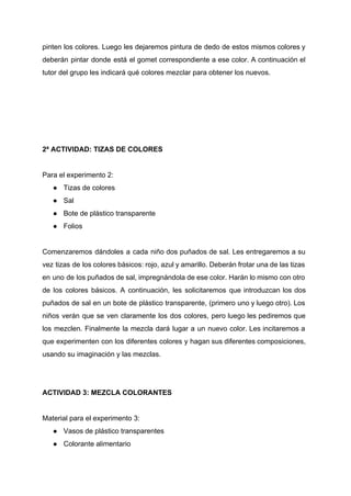 pinten los colores. Luego les dejaremos pintura de dedo de estos mismos colores y                           
deberán pintar donde está el gomet correspondiente a ese color. A continuación el                         
tutor del grupo les indicará qué colores mezclar para obtener los nuevos. 
  
 
 
 
 
2ª ACTIVIDAD: TIZAS DE COLORES 
 
Para el experimento 2: 
● Tizas de colores 
● Sal 
● Bote de plástico transparente 
● Folios 
 
Comenzaremos dándoles a cada niño dos puñados de sal. Les entregaremos a su                         
vez tizas de los colores básicos: rojo, azul y amarillo. Deberán frotar una de las tizas                               
en uno de los puñados de sal, impregnándola de ese color. Harán lo mismo con otro                               
de los colores básicos. A continuación, les solicitaremos que introduzcan los dos                       
puñados de sal en un bote de plástico transparente, (primero uno y luego otro). Los                             
niños verán que se ven claramente los dos colores, pero luego les pediremos que                           
los mezclen. Finalmente la mezcla dará lugar a un nuevo color. Les incitaremos a                           
que experimenten con los diferentes colores y hagan sus diferentes composiciones,                     
usando su imaginación y las mezclas. 
 
 
ACTIVIDAD 3: MEZCLA COLORANTES 
 
Material para el experimento 3: 
● Vasos de plástico transparentes 
● Colorante alimentario 
 