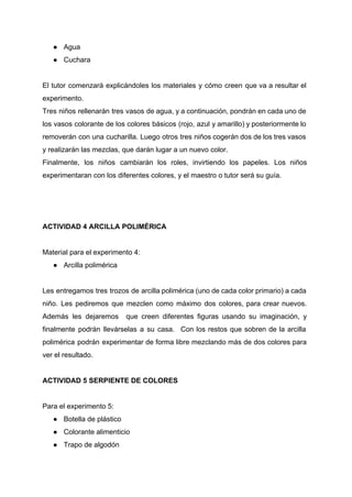 ● Agua 
● Cuchara 
 
El tutor comenzará explicándoles los materiales y cómo creen que va a resultar el                           
experimento. 
Tres niños rellenarán tres vasos de agua, y a continuación, pondrán en cada uno de                             
los vasos colorante de los colores básicos (rojo, azul y amarillo) y posteriormente lo                           
removerán con una cucharilla. Luego otros tres niños cogerán dos de los tres vasos                           
y realizarán las mezclas, que darán lugar a un nuevo color.  
Finalmente, los niños cambiarán los roles, invirtiendo los papeles. Los niños                     
experimentaran con los diferentes colores, y el maestro o tutor será su guía.  
 
 
 
ACTIVIDAD 4 ARCILLA POLIMÉRICA 
 
Material para el experimento 4: 
● Arcilla polimérica 
 
Les entregamos tres trozos de arcilla polimérica (uno de cada color primario) a cada                           
niño. Les pediremos que mezclen como máximo dos colores, para crear nuevos.                       
Además les dejaremos que creen diferentes figuras usando su imaginación, y                     
finalmente podrán llevárselas a su casa. Con los restos que sobren de la arcilla                           
polimérica podrán experimentar de forma libre mezclando más de dos colores para                       
ver el resultado.  
 
ACTIVIDAD 5 SERPIENTE DE COLORES 
 
Para el experimento 5: 
● Botella de plástico 
● Colorante alimenticio 
● Trapo de algodón 
 