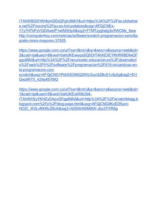 rTAhWBQSYKHbjmDEsQFghJMAY&url=https%3A%2F%2Fes.slideshar
e.net%2Fisovira%2Fqu-es-hot-potatoes&usg=AFQjCNEx-
17y7HTkPzVQDAwidP1wIM3HpA&sig2=F7MTzyghelg3oXWCMs_6ww
http://computerhoy.com/noticias/software/scratch-programacion-sencilla-
gratis-ninos-mayores-37925
https://www.google.com.co/url?sa=t&rct=j&q=&esrc=s&source=web&cd=
3&cad=rja&uact=8&ved=0ahUKEwiyqsSQ5OrTAhXE5CYKHfWBDfwQF
gguMAI&url=http%3A%2F%2Frecursostic.educacion.es%2Fobservatori
o%2Fweb%2Ffr%2Fsoftware%2Fprogramacion%2F619-iniciandose-en-
la-programacion-con-
scratch&usg=AFQjCNG1Pbh5S3SKQDWU3ucGZBvS1c8y2g&sig2=fU1
Qwz96T5_k2ttq4S7t9Q
https://www.google.com.co/url?sa=t&rct=j&q=&esrc=s&source=web&cd=
1&cad=rja&uact=8&ved=0ahUKEwiWtb3d4-
rTAhWH2yYKHZyDApcQFgglMAA&url=http%3A%2F%2Fscratchblogg.b
logspot.com%2Fp%2Fblog-page.html&usg=AFQjCNG8KzED5uvn-
HOZI_W0LvRKRcZ8UA&sig2=AD6WrK8M9lW-Jbx3TlYR6g
 